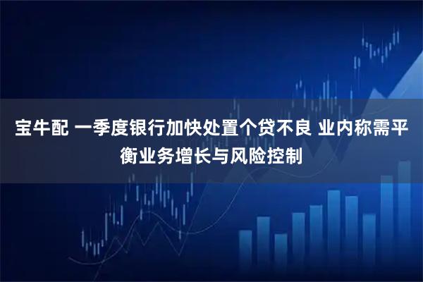宝牛配 一季度银行加快处置个贷不良 业内称需平衡业务增长与风险控制