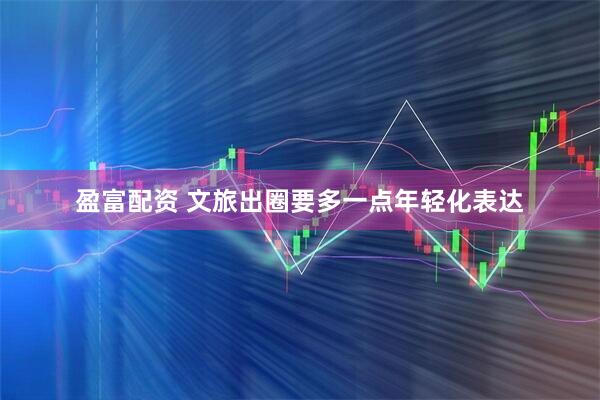 盈富配资 文旅出圈要多一点年轻化表达