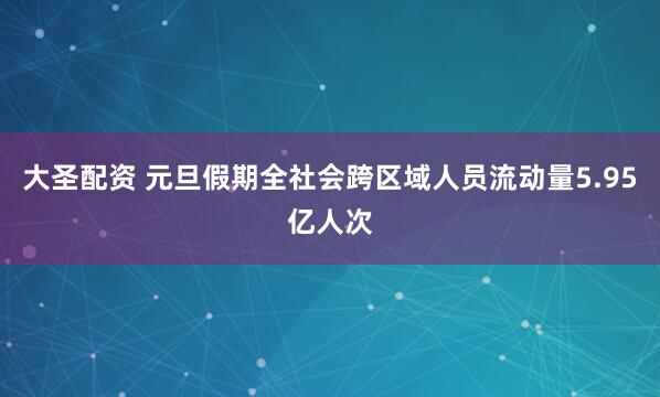 大圣配资 元旦假期全社会跨区域人员流动量5.95亿人次