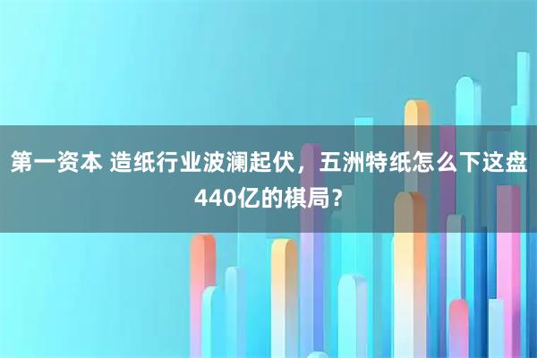 第一资本 造纸行业波澜起伏，五洲特纸怎么下这盘440亿的棋局？