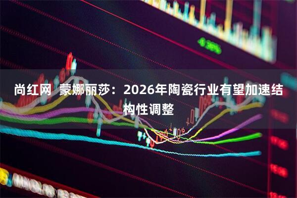尚红网  蒙娜丽莎：2026年陶瓷行业有望加速结构性调整