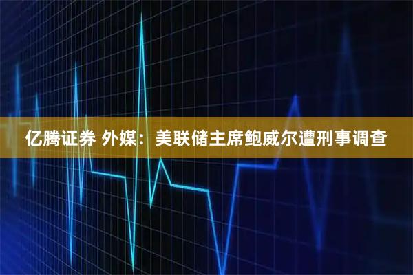 亿腾证券 外媒：美联储主席鲍威尔遭刑事调查