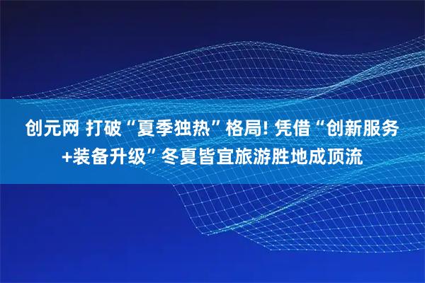 创元网 打破“夏季独热”格局! 凭借“创新服务+装备升级”冬夏皆宜旅游胜地成顶流