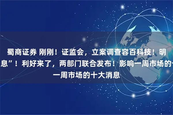蜀商证券 刚刚！证监会，立案调查容百科技！明日，“降息”！利好来了，两部门联合发布！影响一周市场的十大消息
