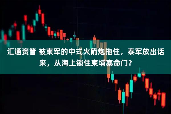 汇通资管 被柬军的中式火箭炮拖住，泰军放出话来，从海上锁住柬埔寨命门？