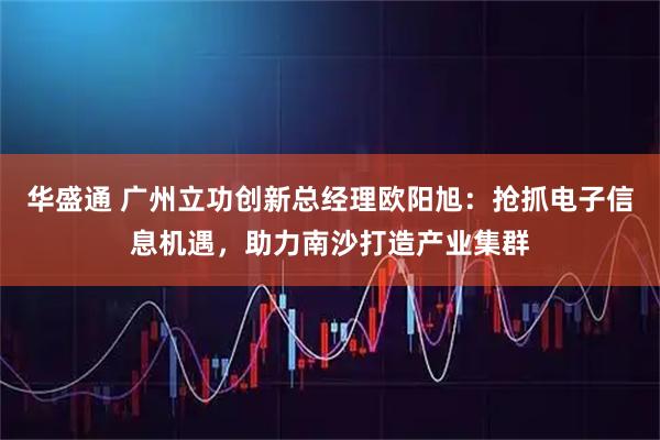 华盛通 广州立功创新总经理欧阳旭：抢抓电子信息机遇，助力南沙打造产业集群