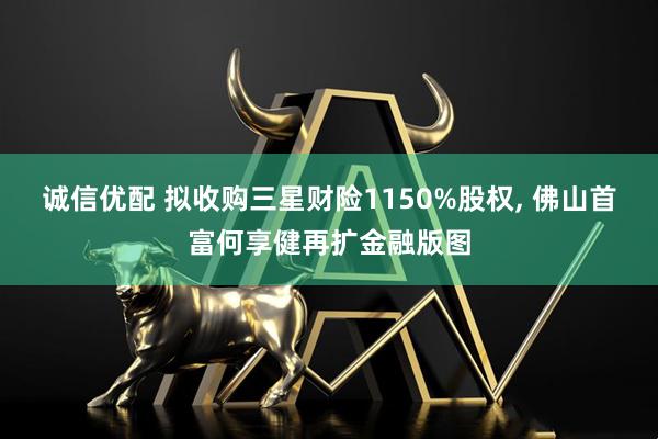 诚信优配 拟收购三星财险1150%股权, 佛山首富何享健再扩金融版图