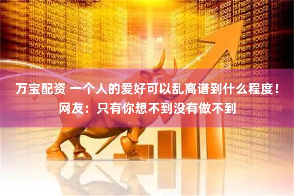 万宝配资 一个人的爱好可以乱离谱到什么程度！网友：只有你想不到没有做不到