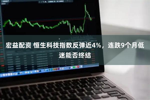 宏益配资 恒生科技指数反弹近4%，连跌9个月低迷能否终结