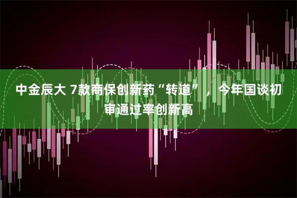 中金辰大 7款商保创新药“转道” ，今年国谈初审通过率创新高